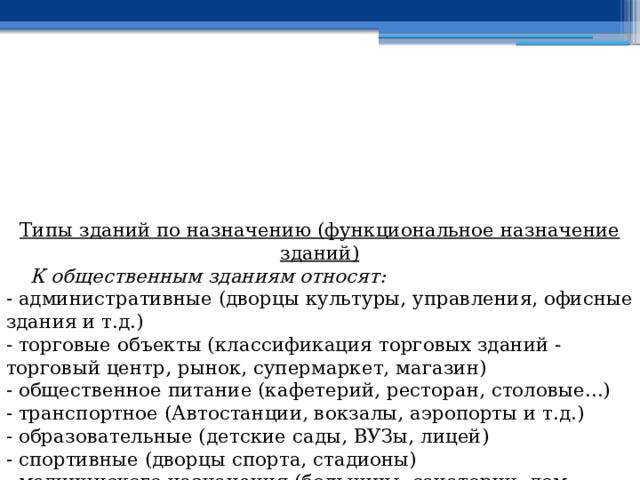 Типы зданий по назначению (функциональное назначение зданий)  К общественным зданиям относят: - административные (дворцы культуры, управления, офисные здания и т.д.)  - торговые объекты (классификация торговых зданий - торговый центр, рынок, супермаркет, магазин)  - общественное питание (кафетерий, ресторан, столовые...)  - транспортное (Автостанции, вокзалы, аэропорты и т.д.)  - образовательные (детские сады, ВУЗы, лицей)  - спортивные (дворцы спорта, стадионы)  - медицинского назначения (больницы, санатории, дом отдыха и т.д.)  