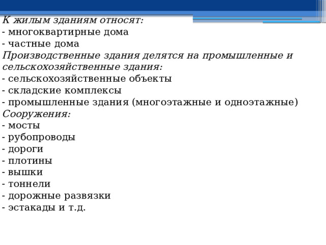 К жилым зданиям относят: - многоквартирные дома - частные дома Производственные здания делятся на промышленные и сельскохозяйственные здания: - сельскохозяйственные объекты  - складские комплексы  - промышленные здания (многоэтажные и одноэтажные) Сооружения: - мосты  - рубопроводы  - дороги   - плотины   - вышки  - тоннели  - дорожные развязки   - эстакады и т.д.  