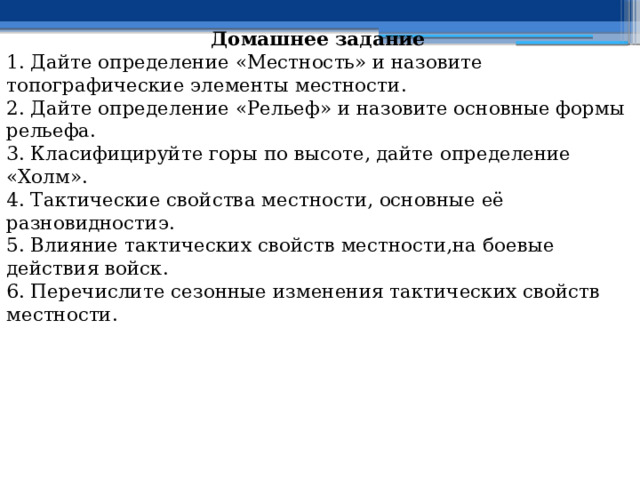 Домашнее задание 1. Дайте определение «Местность» и назовите топографические элементы местности. 2. Дайте определение «Рельеф» и назовите основные формы рельефа. 3. Класифицируйте горы по высоте, дайте определение «Холм». 4. Т актические свойства местности, основные её разновидностиэ. 5. В лияние тактических свойств местности,на боевые действия войск. 6. Перечислите с езонные изменения тактических свойств местности. 