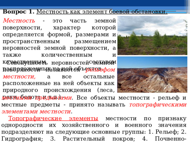 Вопрос 1. Местность как элемент боевой обстановки.  Местность  - это часть земной поверхности, характер которой определяется формой, размерами и пространственным размещением неровностей земной поверхности, а также количественным и качественным составом расположенных на ней объектов.  Совокупность неровностей земной поверхности называется рельефом местности, а все остальные расположенные на ней объекты как природного происхождения (леса, реки, болота и т.д.) - местными предметами . Все объекты местности - рельеф и местные предметы - принято называть топографическими элементами местности .  Топографические элементы местности по признаку однородности их хозяйственного и военного значения подразделяют на следующие основные группы: 1. Рельеф; 2. Гидрография; 3. Растительный покров; 4. Почвенно-грунтовый покров (почвогрунты); 5. Дорожная сеть; 6. Населённые пункты; 7. Промышленные, сельскохозяйственные и социально-культурные объекты. 