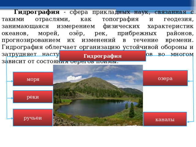  Гидрография - сфера прикладных наук, связанная с такими отраслями, как топография и геодезия, занимающаяся измерением физических характеристик океанов, морей, озёр, рек, прибрежных районов, прогнозированием их изменений в течение времени. Гидрография облегчает организацию устойчивой обороны и затрудняет наступление; значение водоемов во многом зависит от состояния берегов поймы. Гидрография озера моря реки ручьеи каналы 