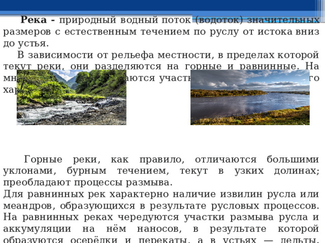  Река - природный водный поток (водоток) значительных размеров с естественным течением по руслу от истока вниз до устья.  В зависимости от рельефа местности, в пределах которой текут реки, они разделяются на горные и равнинные. На многих реках перемежаются участки горного и равнинного характера.  Горные реки, как правило, отличаются большими уклонами, бурным течением, текут в узких долинах; преобладают процессы размыва. Для равнинных рек характерно наличие извилин русла или меандров, образующихся в результате русловых процессов. На равнинных реках чередуются участки размыва русла и аккумуляции на нём наносов, в результате которой образуются осерёдки и перекаты, а в устьях — дельты. Иногда ответвлённые от реки рукава сливаются с другой рекой.  Реки характеризуются: шириной русла, глубиной, скоростью течения, характером подступов к ним и грунтом дна. 