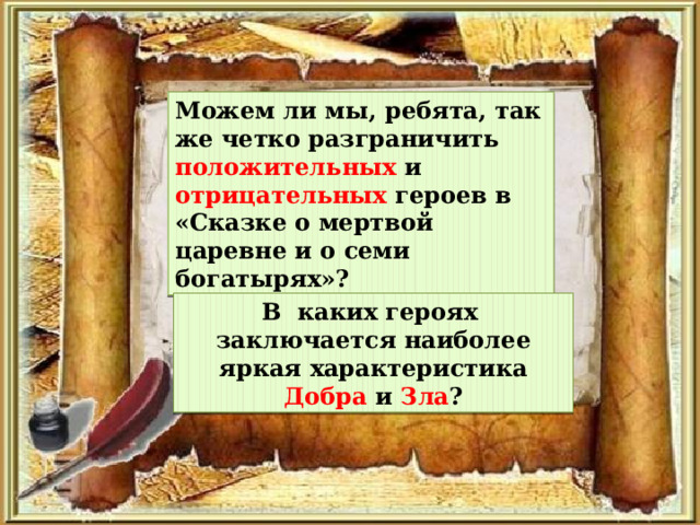 Можем ли мы, ребята, так же четко разграничить положительных и отрицательных героев в «Сказке о мертвой царевне и о семи богатырях»? В каких героях заключается наиболее яркая характеристика Добра и Зла ? 