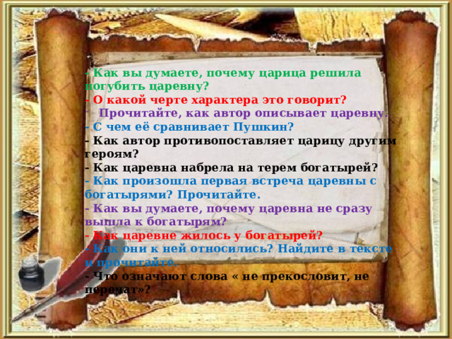 - Как вы думаете, почему царица решила погубить царевну? - О какой черте характера это говорит? Прочитайте, как автор описывает царевну. - С чем её сравнивает Пушкин?  - Как автор противопоставляет царицу другим героям? - Как царевна набрела на терем богатырей?  - Как произошла первая встреча царевны с богатырями? Прочитайте.  - Как вы думаете, почему царевна не сразу вышла к богатырям?  - Как царевне жилось у богатырей?  - Как они к ней относились? Найдите в тексте и прочитайте.  - Что означают слова « не прекословит, не перечат»? 