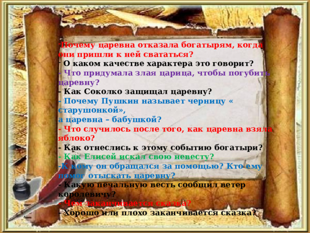 Почему царевна отказала богатырям, когда они пришли к ней свататься?  О каком качестве характера это говорит?  - Что придумала злая царица, чтобы погубить царевну?  - Как Соколко защищал царевну?  - Почему Пушкин называет черницу « старушонкой», а царевна – бабушкой? - Что случилось после того, как царевна взяла яблоко?  - Как отнеслись к этому событию богатыри?  - Как Елисей искал свою невесту? -К кому он обращался за помощью? Кто ему помог отыскать царевну?  - Какую печальную весть сообщил ветер королевичу? - Чем заканчивается сказка?  - Хорошо или плохо заканчивается сказка? 