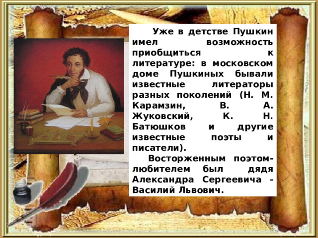  Уже в детстве Пушкин имел возможность приобщиться к литературе: в московском доме Пушкиных бывали известные литераторы разных поколений (Н. М. Карамзин, В. А. Жуковский, К. Н. Батюшков и другие известные поэты и писатели). Восторженным поэтом-любителем был дядя Александра Сергеевича - Василий Львович. 