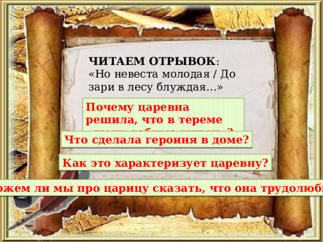 ЧИТАЕМ ОТРЫВОК : «Но невеста молодая / До зари в лесу блуждая…» Почему царевна решила, что в тереме «люди добрые живут»? Что сделала героиня в доме? Как это характеризует царевну? Можем ли мы про царицу сказать, что она трудолюбивая? 