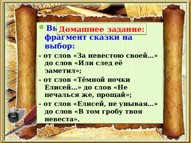 Выучить наизусть фрагмент сказки на выбор: - от слов «За невестою своей…» до слов «Или след её заметил»; - от слов «Тёмной ночки Елисей…» до слов «Не печалься же, прощай»; - от слов «Елисей, не унывая…» до слов «В том гробу твоя невеста». Домашнее задание: 