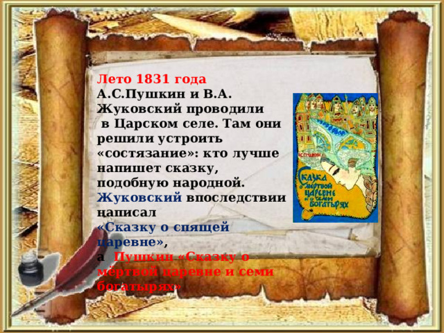 Лето 1831 года А.С.Пушкин и В.А. Жуковский проводили  в Царском селе. Там они решили устроить «состязание»: кто лучше напишет сказку, подобную народной. Жуковский впоследствии написал «Сказку о спящей царевне» , а Пушкин «Сказку о мёртвой царевне и семи богатырях» 