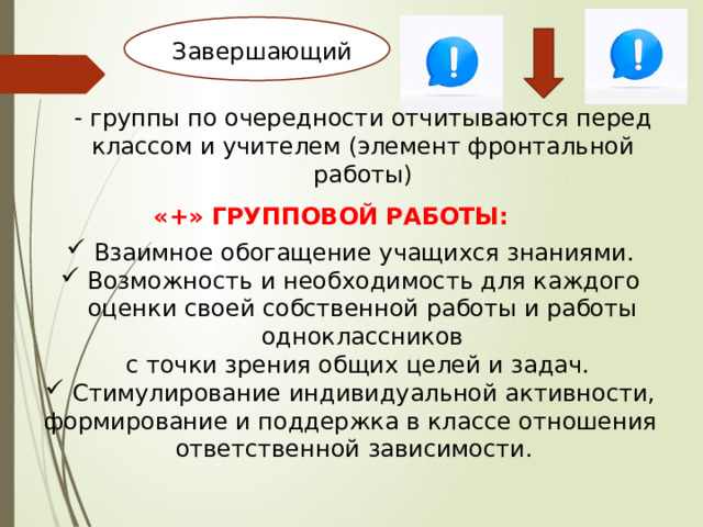 Завершающий - группы по очередности отчитываются перед классом и учителем (элемент фронтальной работы) «+» ГРУППОВОЙ РАБОТЫ:  Взаимное обогащение учащихся знаниями.  Возможность и необходимость для каждого оценки своей собственной работы и работы одноклассников  с точки зрения общих целей и задач.  Стимулирование индивидуальной активности, формирование и поддержка в классе отношения ответственной зависимости. 