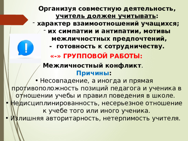   Организуя совместную деятельность, учитель должен учитывать : характер взаимоотношений учащихся; их симпатии и антипатии, мотивы межличностных предпочтений, - готовность к сотрудничеству. «-» ГРУППОВОЙ РАБОТЫ: Межличностный конфликт . Причины : Несовпадение, а иногда и прямая противоположность позиций педагога и ученика в отношении учебы и правил поведения в школе. Недисциплинированность, несерьезное отношение к учебе того или иного ученика. Излишняя авторитарность, нетерпимость учителя. 