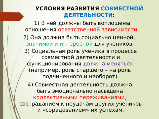 УСЛОВИЯ РАЗВИТИЯ СОВМЕСТНОЙ ДЕЯТЕЛЬНОСТИ :  1) В ней должны быть воплощены отношения ответственной зависимости . 2) Она должна быть социально ценной,  значимой и интересной для учеников. 3) Социальная роль ученика в процессе  совместной деятельности и функционирования должна меняться (например, роль старшего – на роль подчиненного и наоборот). 4) Совместная деятельность должна быть эмоционально насыщена коллективными переживаниями , состраданием к неудачам других учеников и «сорадованием» их успехам. 