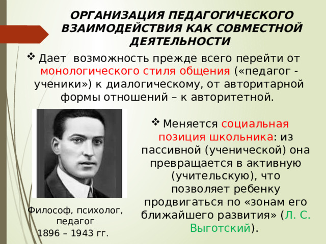 ОРГАНИЗАЦИЯ ПЕДАГОГИЧЕСКОГО ВЗАИМОДЕЙСТВИЯ КАК СОВМЕСТНОЙ ДЕЯТЕЛЬНОСТИ     Дает возможность прежде всего перейти от монологического стиля общения («педагог - ученики») к диалогическому, от авторитарной формы отношений – к авторитетной. Меняется социальная позиция школьника : из пассивной (ученической) она превращается в активную (учительскую), что позволяет ребенку продвигаться по «зонам его ближайшего развития» ( Л. С. Выготский ). Философ, психолог, педагог 1896 – 1943 гг. 