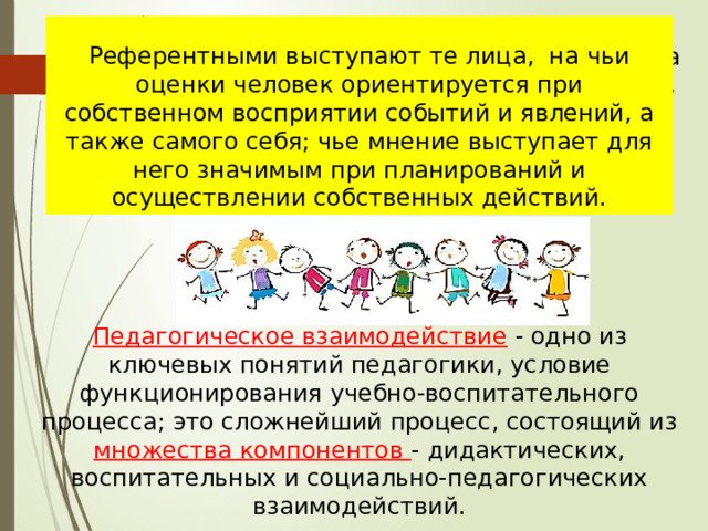 В процессе совместной деятельности актуализируются механизмы воздействия на группу и личность через референтное лицо , что способствует переживанию ребенком чужих тревог, радостей и восприятию потребностей других людей как своих собственных .  Референтными выступают те лица,  на чьи оценки человек ориентируется при собственном восприятии событий и явлений, а также самого себя; чье мнение выступает для него значимым при планирований и осуществлении собственных действий. Педагогическое взаимодействие  - одно из ключевых понятий педагогики, условие функционирования учебно-воспитательного процесса; это сложнейший процесс, состоящий из множества компонентов - дидактических, воспитательных и социально-педагогических взаимодействий. 