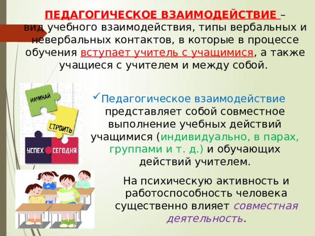ПЕДАГОГИЧЕСКОЕ ВЗАИМОДЕЙСТВИЕ – вид учебного взаимодействия, типы вербальных и невербальных контактов, в которые в процессе обучения вступает учитель с учащимися , а также учащиеся с учителем и между собой. Педагогическое взаимодействие представляет собой совместное выполнение учебных действий учащимися ( индивидуально, в парах, группами и т. д.) и обучающих действий учителем. На психическую активность и работоспособность человека существенно влияет совместная деятельность . 