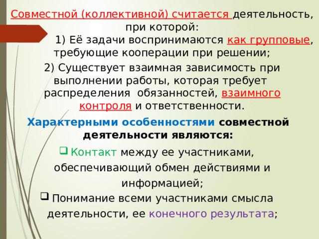 Совместной (коллективной) считается деятельность, при которой:  1) Её задачи воспринимаются  как групповые , требующие кооперации при решении; 2) Существует взаимная зависимость при выполнении работы, которая требует распределения обязанностей, взаимного контроля и ответственности. Характерными особенностями совместной деятельности являются: Контакт между ее участниками, обеспечивающий обмен действиями и информацией; Понимание всеми участниками смысла деятельности, ее конечного результата ; 