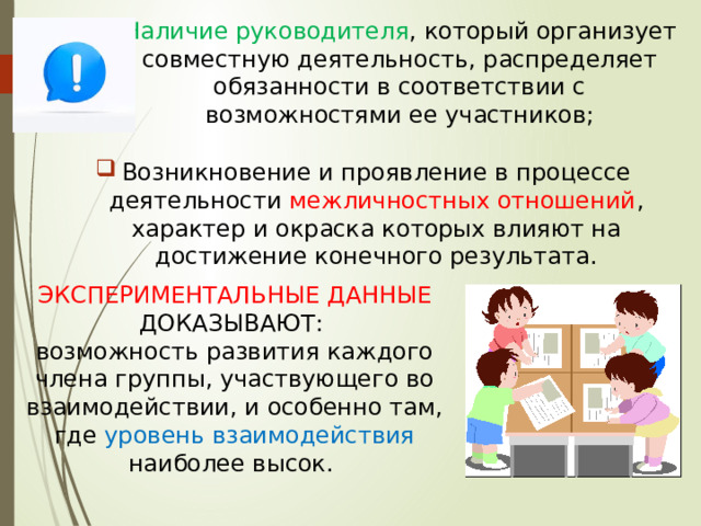 Наличие руководителя , который организует совместную деятельность, распределяет обязанности в соответствии с возможностями ее участников; Возникновение и проявление в процессе деятельности межличностных отношений , характер и окраска которых влияют на достижение конечного результата. ЭКСПЕРИМЕНТАЛЬНЫЕ ДАННЫЕ ДОКАЗЫВАЮТ: возможность развития каждого члена группы, участвующего во взаимодействии, и особенно там, где уровень взаимодействия наиболее высок. 
