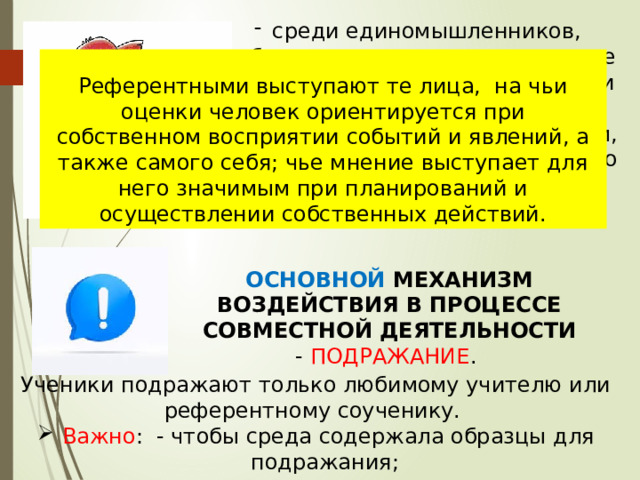 среди единомышленников, объединенных даже на короткое время общей деятельностью или обстоятельствами, человек чувствует себя более уверенным, испытывает состояние духовного подъема и собственной значимости .  Референтными выступают те лица,  на чьи оценки человек ориентируется при собственном восприятии событий и явлений, а также самого себя; чье мнение выступает для него значимым при планирований и осуществлении собственных действий. ОСНОВНОЙ МЕХАНИЗМ ВОЗДЕЙСТВИЯ В ПРОЦЕССЕ СОВМЕСТНОЙ ДЕЯТЕЛЬНОСТИ - ПОДРАЖАНИЕ . Ученики подражают только любимому учителю или референтному соученику.  Важно : - чтобы среда содержала образцы для подражания;  