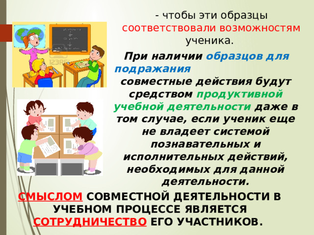 - чтобы эти образцы соответствовали возможностям ученика.  При наличии образцов для подражания совместные действия будут средством продуктивной учебной деятельности даже в том случае, если ученик еще не владеет системой познавательных и исполнительных действий, необходимых для данной деятельности. СМЫСЛОМ СОВМЕСТНОЙ ДЕЯТЕЛЬНОСТИ В УЧЕБНОМ ПРОЦЕССЕ ЯВЛЯЕТСЯ СОТРУДНИЧЕСТВО ЕГО УЧАСТНИКОВ. 