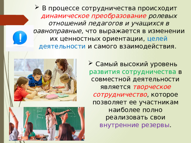  В процессе сотрудничества происходит динамическое преобразование ролевых отношений педагогов и учащихся в равноправные , что выражается в изменении их ценностных ориентации, целей деятельности и самого взаимодействия.  Самый высокий уровень развития сотрудничества в совместной деятельности является творческое сотрудничество , которое позволяет ее участникам наиболее полно реализовать свои внутренние резервы . 