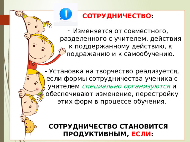 СОТРУДНИЧЕСТВО : Изменяется от совместного, разделенного с учителем, действия к поддержанному действию, к подражанию и к самообучению. - Установка на творчество реализуется, если формы сотрудничества ученика с учителем специально организуются и обеспечивают изменение, перестройку этих форм в процессе обучения. СОТРУДНИЧЕСТВО СТАНОВИТСЯ ПРОДУКТИВНЫМ, ЕСЛИ : 