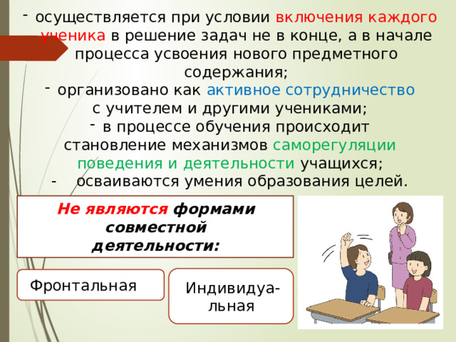 осуществляется при условии включения каждого ученика в решение задач не в конце, а в начале процесса усвоения нового предметного содержания; организовано как активное сотрудничество с учителем и другими учениками; в процессе обучения происходит  становление механизмов саморегуляции поведения и деятельности учащихся; - осваиваются умения образования целей. Не являются формами совместной деятельности: и Фронтальная Индивидуа-льная  