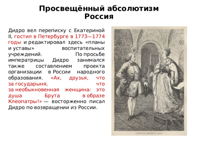 Просвещённый абсолютизм  Россия Дидро вел переписку с Екатериной II, гостил в Петербурге в 1773—1774 годы и редактировал здесь «планы и уставы» воспитательных учреждений. По просьбе императрицы Дидро занимался также составлением проекта организации в России народного образования. «Ах, друзья, что за государыня, что за необыкновенная женщина: это душа Брута в образе Клеопатры!»  — восторженно писал Дидро по возвращении из России. 