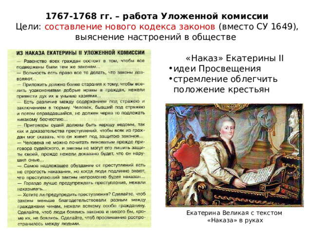 1767-1768 гг. – работа Уложенной комиссии Цели: составление нового кодекса законов (вместо СУ 1649), выяснение настроений в обществе  «Наказ» Екатерины II идеи Просвещения стремление облегчить  положение крестьян Какими идеями руководствовалась Екатерина на первом этапе своего правления? Екатерина Великая с текстом «Наказа» в руках 