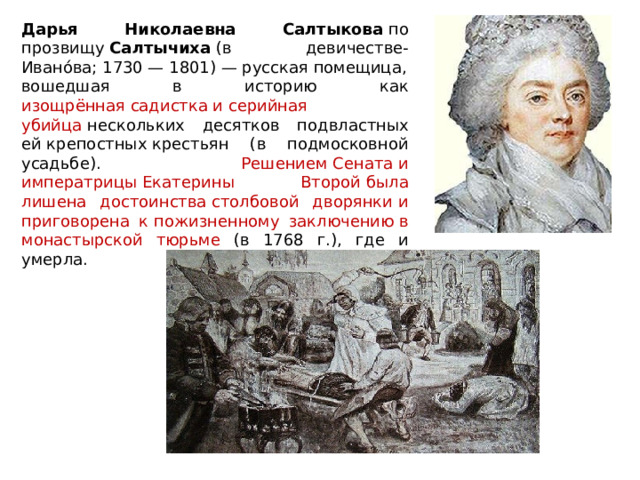 Дарья Николаевна Салтыкова  по прозвищу  Салтычиха  (в девичестве- Ивано́ва; 1730 — 1801) — русская помещица, вошедшая в историю как изощрённая садистка и серийная убийца  нескольких десятков подвластных ей крепостных крестьян (в подмосковной усадьбе). Решением Сената и императрицы Екатерины Второй была лишена достоинства столбовой дворянки и приговорена к пожизненному заключению в монастырской тюрьме (в 1768 г.), где и умерла. 