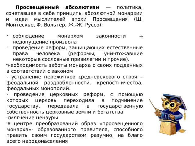 Просвещённый абсолютизм — политика, сочетавшая в себе принципы абсолютной монархии и идеи мыслителей эпохи Просвещения (Ш. Монтескье, Ф. Вольтер, Ж.-Ж. Руссо): соблюдение монархом законности → недопущение произвола проведение реформ, защищающих естественные права человека (реформы, уничтожавшие некоторые сословные привилегии и прочие). необходимость заботы монарха о своих подданных в соответствии с законом - устранение пережитков средневекового строя – феодальной раздробленности, крепостничества, феодальных монополий. - проведение церковных реформ, с помощью которых церковь переходила в подчинение государству, передавала в государственную собственность церковные земли и богатства смягчение цензуры в центре преобразований образ «просвещенного монарха»- образованного правителя, способного править своим государством разумно, на благо всего народонаселения 