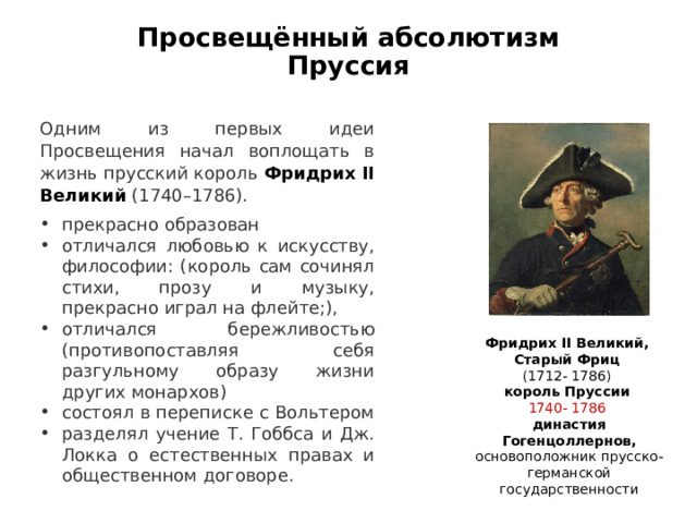 Просвещённый абсолютизм  Пруссия Одним из первых идеи Просвещения начал воплощать в жизнь прусский король   Фридрих II Великий   (1740–1786). прекрасно образован отличался любовью к искусству, философии: (король сам сочинял стихи, прозу и музыку, прекрасно играл на флейте;), отличался бережливостью (противопоставляя себя разгульному образу жизни других монархов) состоял в переписке с Вольтером разделял учение Т. Гоббса и Дж. Локка о естественных правах и общественном договоре.  Фридрих II Великий, Старый Фриц (1712- 1786) король Пруссии 1740- 1786 династия Гогенцоллернов, основоположник прусско-германской государственности 