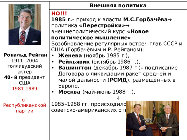 Внешняя политика НО!!! 1985 г.- приход к власти М.С.Горбачёва→ политика «Перестройки»→ внешнеполитический курс «Новое политическое мышление» Возобновление регулярных встреч глав СССР и США (Горбачёвым и Р. Рейганом): Женева (ноябрь 1985 г.),  Рейкьявик (октябрь 1986 г.), Вашингтон (декабрь 1987 г.) - подписание Договора о ликвидации ракет средней и малой дальности ( РСМД ), размещённых в Европе,  Москва (май-июнь 1988 г.). ↓ 1985–1988 гг. происходило улучшение советско-американских отношений   Рональд Рейган 1911- 2004 голливудский актёр 40- й президент США 1981-1989  от Республиканской партии 