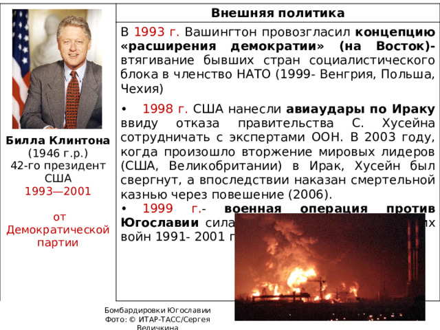 Внешняя политика В 1993 г. Вашингтон провозгласил концепцию «расширения демократии» (на Восток)- втягивание бывших стран социалистического блока в членство НАТО (1999- Венгрия, Польша, Чехия) •  1998 г. США нанесли авиаудары по Ираку ввиду отказа правительства С. Хусейна сотрудничать с экспертами ООН. В 2003 году, когда произошло вторжение мировых лидеров (США, Великобритании) в Ирак, Хусейн был свергнут, а впоследствии наказан смертельной казнью через повешение (2006). •  1999 г. - военная операция против Югославии силами НАТО (в ходе югославских войн 1991- 2001 гг.) Билла Клинтона (1946 г.р.) 42-го президент США 1993—2001  от Демократической партии Бомбардировки Югославии Фото: © ИТАР-ТАСС/Сергея Величкина 