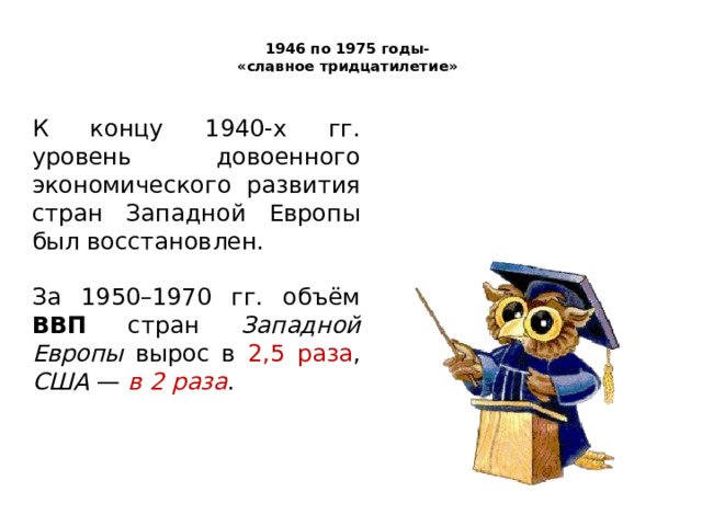  1946 по 1975 годы-  «славное тридцатилетие»   К концу 1940-х гг. уровень довоенного экономического развития стран Западной Европы был восстановлен. За 1950–1970 гг. объём ВВП стран Западной Европы вырос в 2,5 раза , США — в 2 раза . 