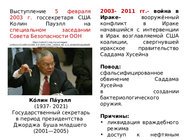 2003- 2011 гг.- война в Ираке- вооружённый конфликт в Ираке начавшийся с интервенции в Ирак возглавляемой США коалиции, свергнувшей иракское правительство Саддама Хусейна Повод: сфальсифицированное обвинение Саддама Хусейна в создании бактериологического оружия. Причины: ликвидация враждебного режима доступ к нефтяным ресурсам Выступление 5 февраля 2003 г. госсекретаря США Колин Пауэлл на специальном заседании Совета Безопасности ООН https://cdnn21.img.ria.ru/images/149415/13/1494151389_0:0:2000:1395_1920x0_80_0_0_c6b8a362aeed9a834e86e6b50eb0710e.jpg Ко́лин Па́уэлл  (1937- 2021)  Государственный секретарь в период президентства Джорджа Буша младшего  (2001—2005) 