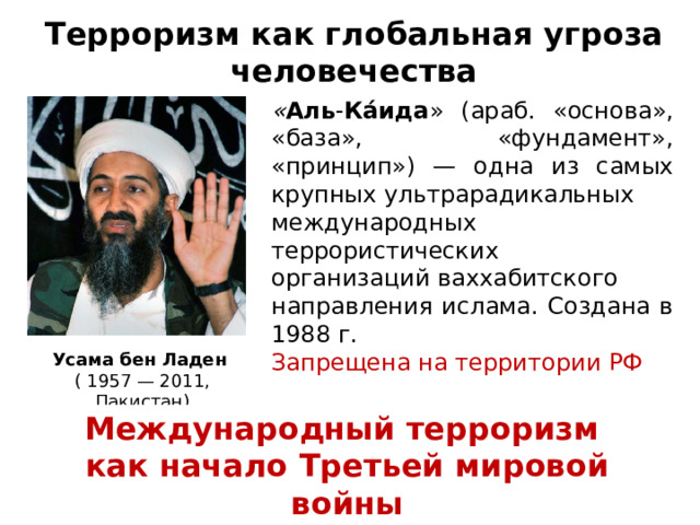 Терроризм как глобальная угроза человечества « Аль - Ка́ида » (араб. «основа», «база», «фундамент», «принцип») — одна из самых крупных ультрарадикальных международных террористических организаций ваххабитского направления ислама. Создана в 1988 г. Запрещена на территории РФ Усама бен Ладен   ( 1957 — 2011, Пакистан) Международный терроризм как начало Третьей мировой войны 