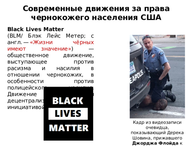 Современные движения за права  чернокожего населения США Black Lives Matter (BLM/ Блэк Лейс Метер; с англ. —  «Жизни чёрных имеют значение» )  — общественное движение, выступающее против расизма и насилия в отношении чернокожих, в особенности против полицейского насилия. Движение является децентрализованной инициативой снизу. Кадр из видеозаписи очевидца, показывающий Дерека Шовина, прижавшего Джорджа Флойда к асфальту 