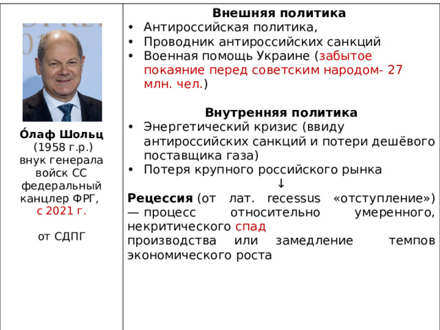 Внешняя политика Антироссийская политика, Проводник антироссийских санкций Военная помощь Украине ( забытое покаяние перед советским народом- 27 млн. чел. ) Внутренняя политика Энергетический кризис (ввиду антироссийских санкций и потери дешёвого поставщика газа) Потеря крупного российского рынка ↓ Рецессия  (от лат. recessus «отступление») — процесс относительно умеренного, некритического  спад  производства или замедление темпов экономического роста О́лаф Шольц  (1958 г.р.) внук генерала войск СС федеральный канцлер ФРГ, с 2021 г. от СДПГ 