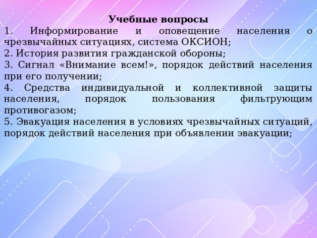 Учебные вопросы 1. Информирование и оповещение населения о чрезвычайных ситуациях, система ОКСИОН; 2. История развития гражданской обороны; 3. Сигнал «Внимание всем!», порядок действий населения при его получении; 4. Средства индивидуальной и коллективной защиты населения, порядок пользования фильтрующим противогазом; 5. Эвакуация населения в условиях чрезвычайных ситуаций, порядок действий населения при объявлении эвакуации; 