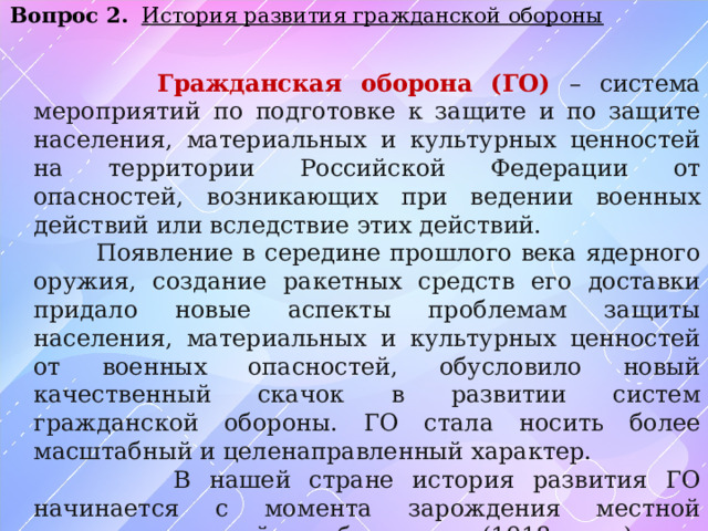 Вопрос 2.  История развития гражданской обороны   Гражданская оборона (ГО) – система мероприятий по подготовке к защите и по защите населения, материальных и культурных ценностей на территории Российской Федерации от опасностей, возникающих при ведении военных действий или вследствие этих действий.  Появление в середине прошлого века ядерного оружия, создание ракетных средств его доставки придало новые аспекты проблемам защиты населения, материальных и культурных ценностей от военных опасностей, обусловило новый качественный скачок в развитии систем гражданской обороны. ГО стала носить более масштабный и целенаправленный характер.  В нашей стране история развития ГО начинается с момента зарождения местной противовоздушной обороны (1918 г.) и преобразования ее в 1961 г. в новую систему оборонных мероприятий –ГО СССР, а в дальнейшем –ГО РФ. 