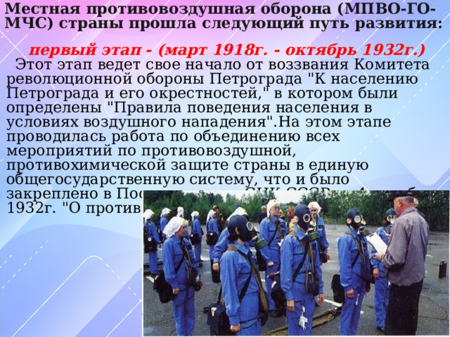 Местная противовоздушная оборона (МПВО-ГО-МЧС) страны прошла следующий путь развития: первый этап - (март 1918г. - октябрь 1932г.) Этот этап ведет свое начало от воззвания Комитета революционной обороны Петрограда 
