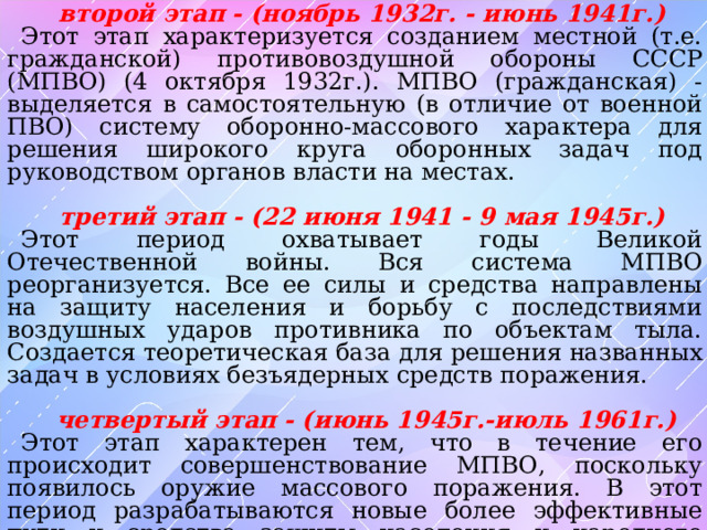второй этап - (ноябрь 1932г. - июнь 1941г.) Этот этап характеризуется созданием местной (т.е. гражданской) противовоздушной обороны СССР (МПВО) (4 октября 1932г.). МПВО (гражданская) - выделяется в самостоятельную (в отличие от военной ПВО) систему оборонно-массового характера для решения широкого круга оборонных задач под руководством органов власти на местах.  третий этап - (22 июня 1941 - 9 мая 1945г.) Этот период охватывает годы Великой Отечественной войны. Вся система МПВО реорганизуется. Все ее силы и средства направлены на защиту населения и борьбу с последствиями воздушных ударов противника по объектам тыла. Создается теоретическая база для решения названных задач в условиях безъядерных средств поражения.   четвертый этап - (июнь 1945г.-июль 1961г.) Этот этап характерен тем, что в течение его происходит совершенствование МПВО, поскольку появилось оружие массового поражения. В этот период разрабатываются новые более эффективные пути и средства защиты населения и народного хозяйства страны. 