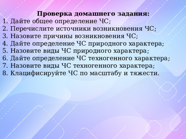 Проверка домашнего задания: 1. Дайте общее определение ЧС; 2. Перечислите источники возникновения ЧС; 3. Назовите причины возникновения ЧС; 4. Дайте определение ЧС природного характера; 5. Назовите виды ЧС природного характера; 6. Дайте определение ЧС техногенного характера; 7. Назовите виды ЧС техногенного характера; 8. Клацифисируйте ЧС по масштабу и тяжести. 