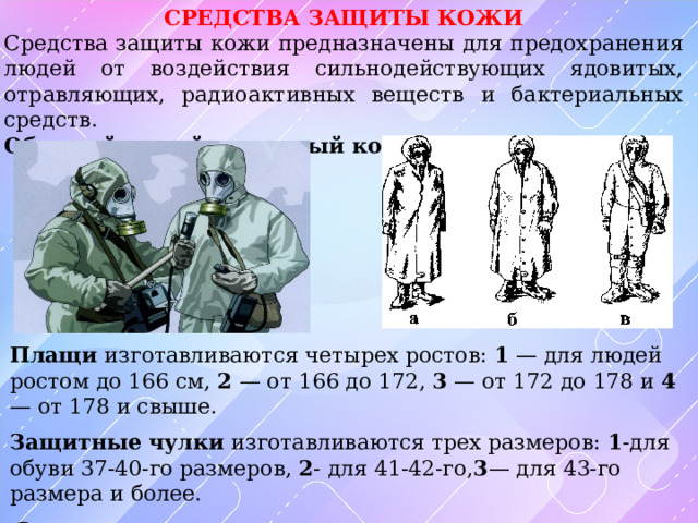 СРЕДСТВА ЗАЩИТЫ КОЖИ Средства защиты кожи предназначены для предохранения людей от воздействия сильнодействующих ядовитых, отравляющих, радиоактивных веществ и бактериальных средств. Общевойсковой защитный комплект Плащи изготавливаются четырех ростов: 1 — для людей ростом до 166 см, 2 — от 166 до 172, 3 — от 172 до 178 и 4 — от 178 и свыше. Защитные чулки изготавливаются трех размеров: 1 -для обуви 37-40-го размеров, 2 - для 41-42-го, 3 — для 43-го размера и более.  Защитные перчатки — резиновые, летние — пятипалые, зимние — двупалые. 