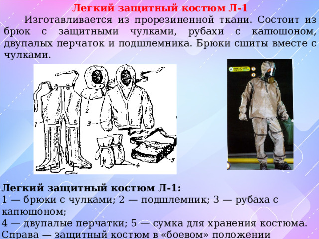 Легкий защитный костюм Л-1  Изготавливается из прорезиненной ткани. Состоит из брюк с защитными чулками, рубахи с капюшоном, двупалых перчаток и подшлемника. Брюки сшиты вместе с чулками.  Легкий защитный костюм Л-1: 1 — брюки с чулками; 2 — подшлемник; 3 — рубаха с капюшоном; 4 — двупалые перчатки; 5 — сумка для хранения костюма. Справа — защитный костюм в «боевом» положении 