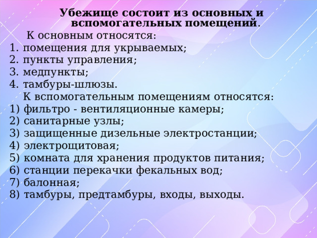 Убежище состоит из основных и вспомогательных помещений .  К основным относятся: 1. помещения для укрываемых; 2. пункты управления; 3. медпункты; 4. тамбуры-шлюзы.  К вспомогательным помещениям относятся: 1) фильтро - вентиляционные камеры; 2) санитарные узлы; 3) защищенные дизельные электростанции; 4) электрощитовая; 5) комната для хранения продуктов питания; 6) станции перекачки фекальных вод; 7) балонная; 8) тамбуры, предтамбуры, входы, выходы. 
