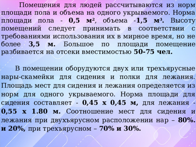  Помещения для людей рассчитываются из норм площади пола и объема на одного укрываемого. Норма площади пола - 0,5 м 2 , объема - 1,5 м 3 . Высоту помещений следует принимать в соответствии с требованиями использования их в мирное время, но не более 3,5 м. Большое по площади помещение разбивается на отсеки вместимостью 50-75 чел.   В помещении оборудуются двух или трехъярусные нары-скамейки для сидения и полки для лежания. Площадь мест для сидения и лежания определяется из норм для одного укрываемого. Норма площади для сидения составляет - 0,45 х 0,45 м, для лежания - 0,55 х 1.80 м. Соотношение мест для сидения и лежания при двухъярусном расположении нар – 80%. и 20%, при трехъярусном – 70% и 30%. 