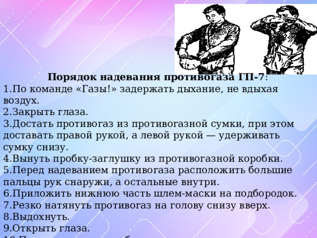 Порядок надевания противогаза ГП-7 : По команде «Газы!» задержать дыхание, не вдыхая воздух. Закрыть глаза. Достать противогаз из противогазной сумки, при этом доставать правой рукой, а левой рукой — удерживать сумку снизу. Вынуть пробку-заглушку из противогазной коробки. Перед надеванием противогаза расположить большие пальцы рук снаружи, а остальные внутри. Приложить нижнюю часть шлем-маски на подбородок. Резко натянуть противогаз на голову снизу вверх. Выдохнуть. Открыть глаза. Перевести сумку на бок. 
