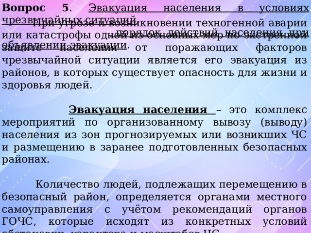 Вопрос 5 . Эвакуация населения в условиях чрезвычайных ситуаций ,   порядок действий населения при объявлении эвакуации .  При угрозе и возникновении техногенной аварии или катастрофы одной из основных мер по экстренной защите населения от поражающих факторов чрезвычайной ситуации является его эвакуация из районов, в которых существует опасность для жизни и здоровья людей.  Эвакуация населения – это комплекс мероприятий по организованному вывозу (выводу) населения из зон прогнозируемых или возникших ЧС и размещению в заранее подготовленных безопасных районах.  Количество людей, подлежащих перемещению в безопасный район, определяется органами местного самоуправления с учётом рекомендаций органов ГОЧС, которые исходят из конкретных условий обстановки, характера и масштабов ЧС. 