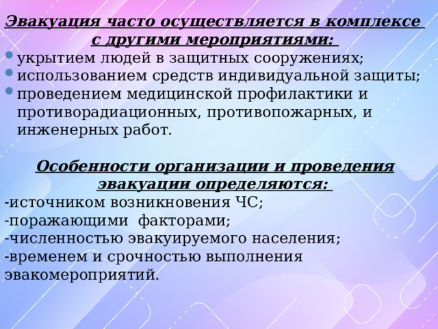Эвакуация часто осуществляется в комплексе с другими мероприятиями: укрытием людей в защитных сооружениях; использованием средств индивидуальной защиты; проведением медицинской профилактики и противорадиационных, противопожарных, и инженерных работ. Особенности организации и проведения эвакуации определяются: -источником возникновения ЧС; -поражающими факторами; -численностью эвакуируемого населения; -временем и срочностью выполнения эвакомероприятий. 